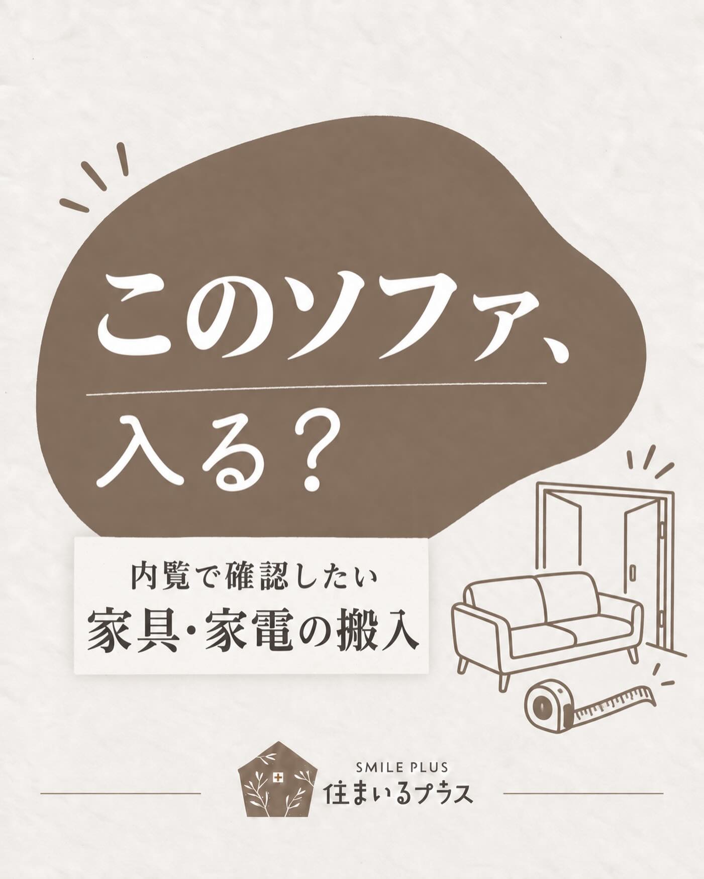 「部屋には置けるのに、家に入らない…」

ソファや冷蔵庫、洗濯機。
買う前・引っ越す前に確認したいのが、搬入経路です🏠

内覧では、ここをチェック👇

① 玄関・室内ドア
ドアを開けた状態で、実際に通れる幅と高さを確認。

② 廊下の曲がり角
幅だけでなく、大きな家具を回せるスペースがあるか。

③ 階段
階段の幅、天井の高さ、踊り場の広さも忘れずに。

④ エレベーター
入口と庫内のサイズを確認。共用廊下もチェックしましょう。

⑤ 設置場所
冷蔵庫の放熱スペースや、洗濯機の蛇口・排水位置まで確認。

内覧にはメジャーと、今使っている家具・家電の寸法メモを持っていくと便利です😊

搬入できるか微妙な場合は、購入前に配送業者へ確認しておくと安心です。

住まいるプラスでは、入居後の暮らしもイメージしながら物件をご案内します。

次の内覧で見返せるよう、保存しておいてください🌿

株式会社 住まいるプラス
不動産仲介・買取・リフォーム・建築

#住まいるプラス #内覧 #引っ越し準備 #家具選び #マイホーム探し