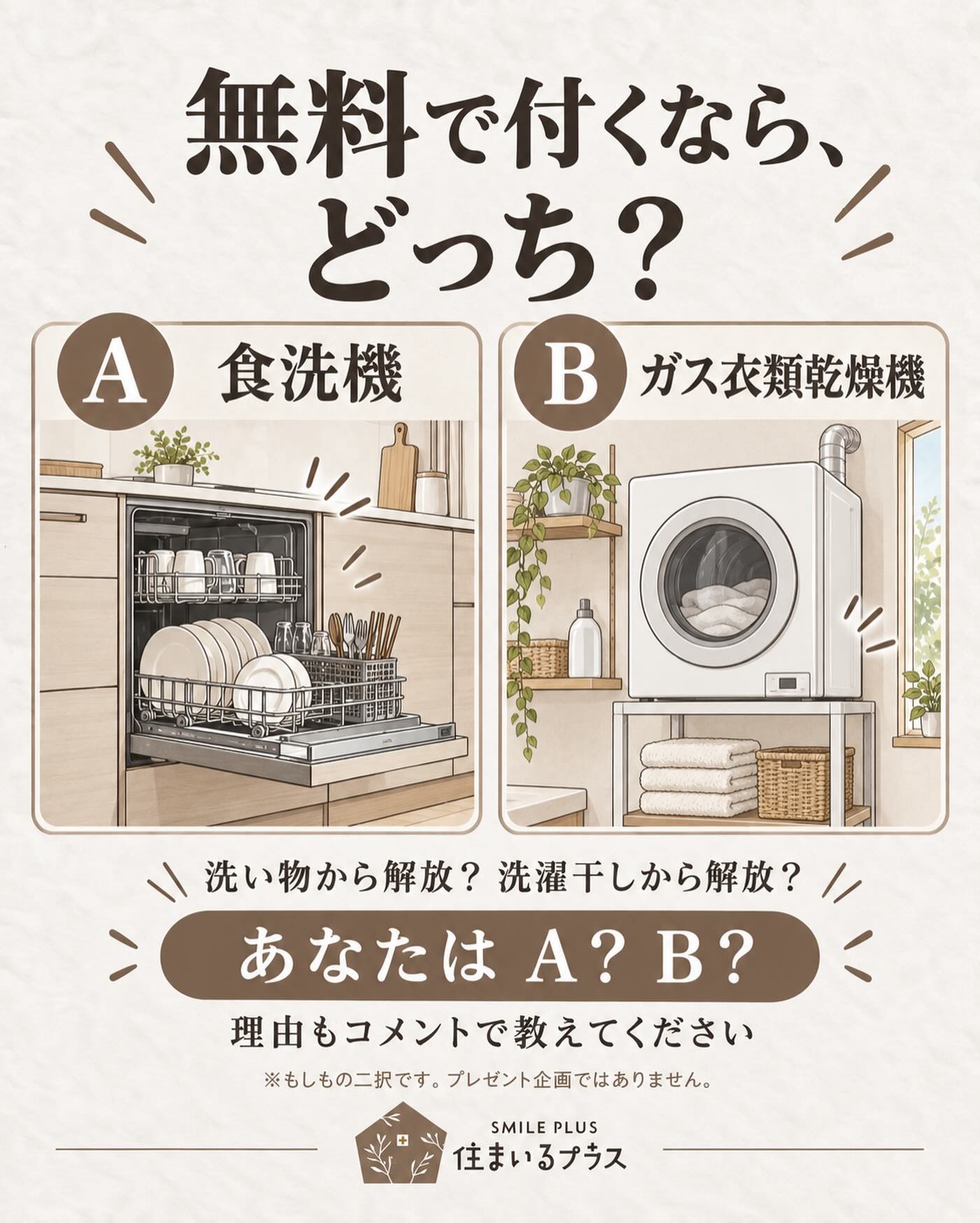 家にどちらか1つ、無料で付けられるなら？🏠

A：食洗機
B：ガス衣類乾燥機

毎日の洗い物か、洗濯干しか。
なくなったら嬉しい家事って、家庭によって違いますよね。

あなたはどっち派？
「もう使ってるけど、これは手放せない！」という声も聞きたいです😊

家族とも意見が分かれるかも。
一緒に選んでみてください🌿

※もしもの二択です。プレゼント企画ではありません。

株式会社 住まいるプラス

#住まいるプラス #家づくり #食洗機 #衣類乾燥機 #家事ラク